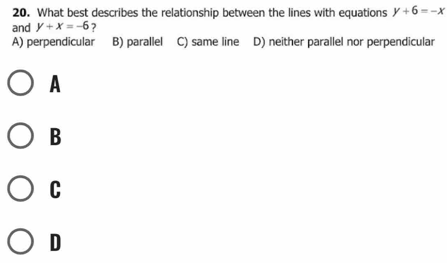 What best describes the relationship between the lines with equations y+6=-x
and y+x=-6 ?
A) perpendicular B) parallel C) same line D) neither parallel nor perpendicular
A
B
C
D