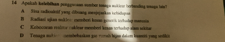 Apakah kelebihan penggunaan sumber tenaga nuklear berbanding tenaga lain?
A Sisa radioaktif yang dibuang menjejaskan kehidupan
B Radiasi ujian nuklea: memberi kesan genetik terhadap manusia
CKebocoran reaktor nuklear memberi kesan terhadap alam sekitar
D Tenaga nukion membebaskan gas rumah hijau daiam kuantiti yang sedikit