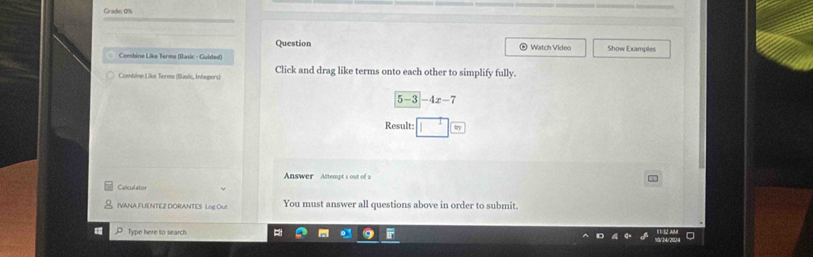 Grade: 0% 
Question Watch Video Show Examples 
Combine Like Terms (Basic - Guided) 
Combine Like Terms (Basic, Integers) Click and drag like terms onto each other to simplify fully.
5-3|-4x-7
Result: m 
Answer Attempt 1 out of 2 - 
Calculator 
IVANA FUENTEZ DORANTES Log Out You must answer all questions above in order to submit. 
Type here to search