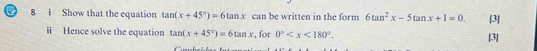 a 8 i Show that the equation tan (x+45°)=6tan x can be written in the form 6tan^2x-5tan x+1=0. [3] 
i Hence solve the equation tan (x+45°)=6tan x , for 0° . [3]