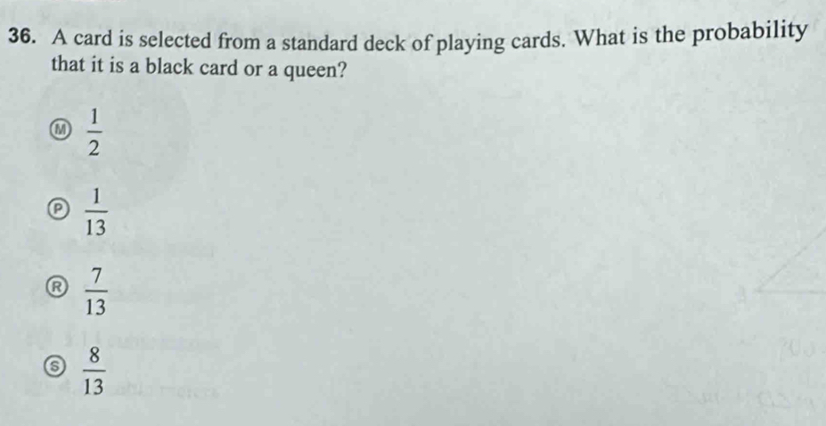 A card is selected from a standard deck of playing cards. What is the probability
that it is a black card or a queen?
M  1/2 
a  1/13 
R  7/13 
 8/13 