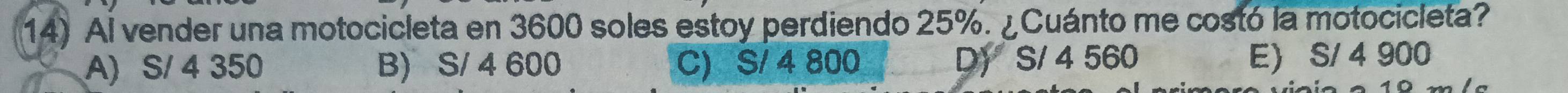 Al vender una motocicleta en 3600 soles estoy perdiendo 25%. ¿Cuánto me costó la motocicleta?
A) S/ 4 350 B) S/ 4 600 C) S/ 4 800 D) S/ 4 560
E) S/ 4 900