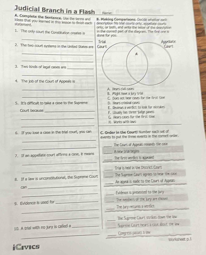 Judicial Branch in a Flash Nacrie:
A. Complete the Sentence. Use the terme and B. Making Comparisons. Cecde wieter exh
ideas that you learned in this lesson to finish each description fits triall courts onty, appetiate courts
statement.
only, or both, and writs the letter of the desctation
_
1. The only court the Constitution creates is done for you. in the corract part of the diagrami. The first one is
2. The two court systems in the United States are
_
_
3. Two kinds of legal cases are_
_
4. The job of the Court of Appeals is
_A. Hears clvii cases
_
B. Might have a jury trid
C. Does not hear cases for the first tine
5. It's difficult to take a case to the Supreme D. Hears criminal cases
Court because _E. Reviews a verdict to look for mistakes
F. Usually has three-judge panets
_G. Hears cases for the first time
_
H. Works with laws
6. If you lose a case in the trial court, you can C. Order in the Court! Number each set of
_
events to put the three events in the conrect order.
_
_The Court of Appeats remands the case
7. If an appellate court affirms a case, it means _A new trial begins
_The first verdlict is appealed
_
__
Trial is held in the District Court
8. If a law is unconstitutional, the Supreme Court _The Supreme Court agrees to hean the case
_An appeal is made to the Court of Appeails
can
_
_
_Evidence is presented to the jury
9. Evidence is used for __The members of the jury are chosen
_
_The Jury returns a verdict
__The Supreme Court strikes down the lew
10. A trial with no jury is called a __Supreme Court hears a case about the law
__Congress paises à law
Worksheet p. 1
iCivics