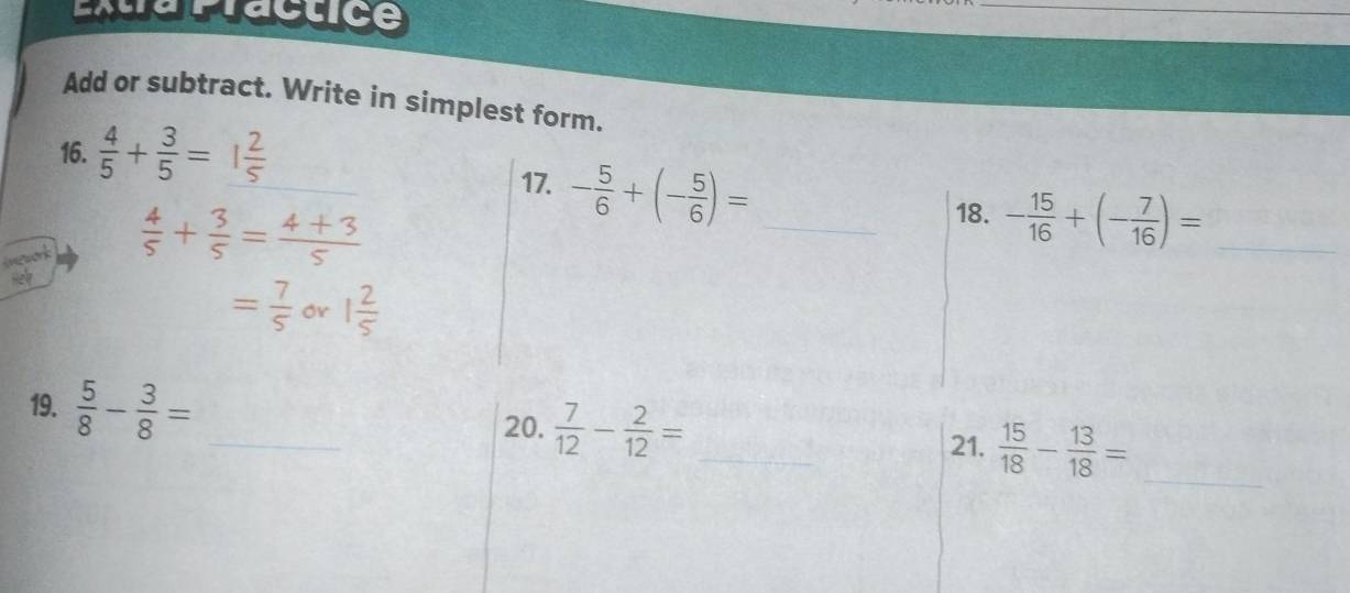 Add or subtract. Write in simplest form. 
_ 
16.  4/5 + 3/5 = _ 
17. - 5/6 +(- 5/6 )= _
 4/5 + 3/5 = (4+3)/5 
18. - 15/16 +(- 7/16 )= _
= 7/5  Or 1 2/5 
19.  5/8 - 3/8 = _ 
20.  7/12 - 2/12 = _ 
21.  15/18 - 13/18 = _