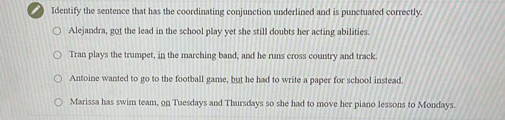 Identify the sentence that has the coordinating conjunction underlined and is punctuated correctly.
Alejandra, got the lead in the school play yet she still doubts her acting abilities.
Tran plays the trumpet, in the marching band, and he runs cross country and track.
Antoine wanted to go to the football game, but he had to write a paper for school instead.
Marissa has swim team, on Tuesdays and Thursdays so she had to move her piano lessons to Mondays.