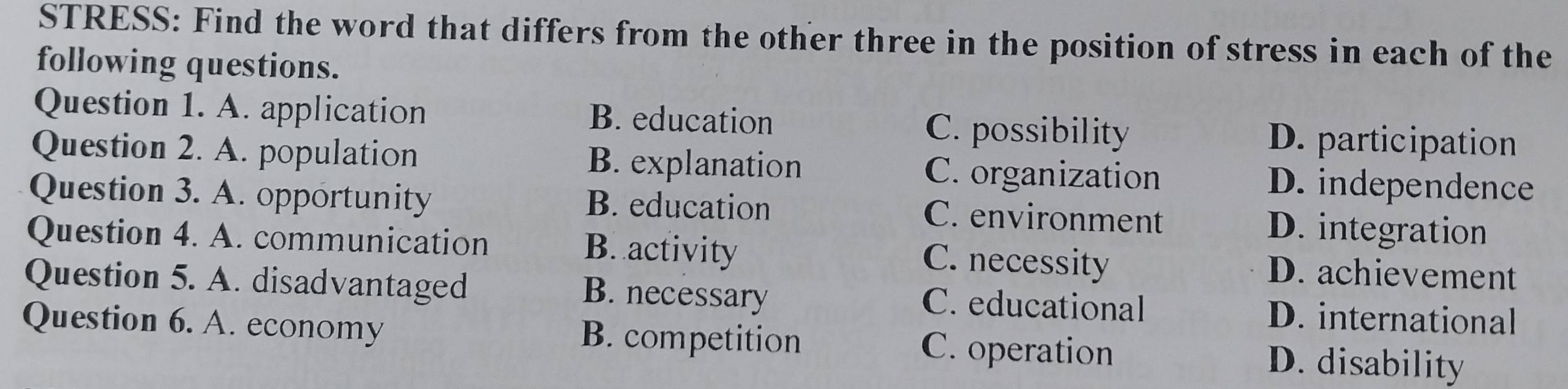 STRESS: Find the word that differs from the other three in the position of stress in each of the
following questions.
Question 1. A. application B. education C. possibility
D. participation
Question 2. A. population B. explanation C. organization D. independence
Question 3. A. opportunity B. education C. environment D. integration
Question 4. A. communication B. activity D. achievement
C. necessity
B. necessary
Question 5. A. disadvantaged C. educational D. international
Question 6. A. economy B. competition C. operation D. disability