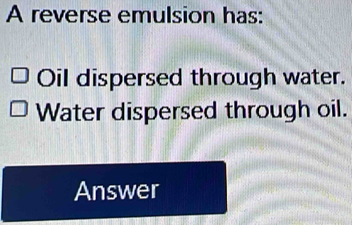 A reverse emulsion has: 
Oil dispersed through water. 
Water dispersed through oil. 
Answer