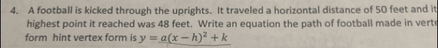 A football is kicked through the uprights. It traveled a horizontal distance of 50 feet and it 
highest point it reached was 48 feet. Write an equation the path of football made in verto 
form hint vertex form is y=a(x-h)^2+k