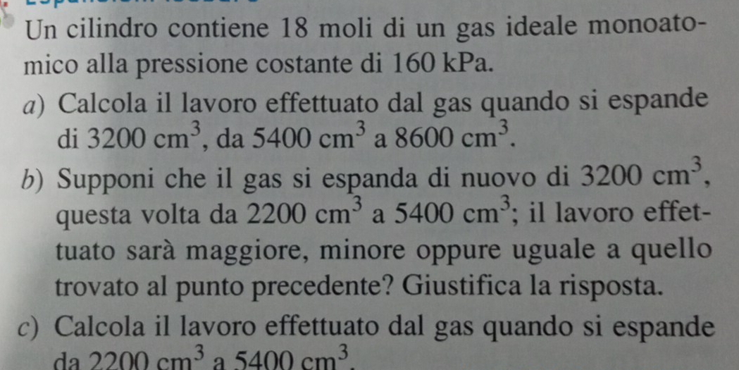 Un cilindro contiene 18 moli di un gas ideale monoato- 
mico alla pressione costante di 160 kPa. 
a) Calcola il lavoro effettuato dal gas quando si espande 
di 3200cm^3 , da 5400cm^3 a 8600cm^3. 
b) Supponi che il gas si espanda di nuovo di 3200cm^3, 
questa volta da 2200cm^3 a 5400cm^3; il lavoro effet- 
tuato sarà maggiore, minore oppure uguale a quello 
trovato al punto precedente? Giustifica la risposta. 
c) Calcola il lavoro effettuato dal gas quando si espande 
da 2200cm^3 a 5400cm^3.