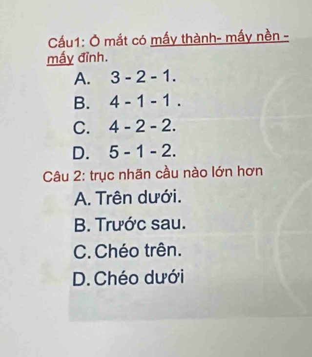 Cầu1: Ở mắt có mấy thành- mấy nền -
mấy đỉnh.
A. 3-2-1.
B. 4-1-1.
C. 4-2-2.
D. 5-1-2. 
Câu 2: trục nhãn cầu nào lớn hơn
A. Trên dưới.
B. Trước sau.
C. Chéo trên.
D. Chéo dưới