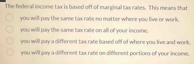 The federal income tax is based off of marginal tax rates. This means that
you will pay the same tax rate no matter where you live or work.
you will pay the same tax rate on all of your income.
you will pay a different tax rate based off of where you live and work.
you will pay a different tax rate on different portions of your income.