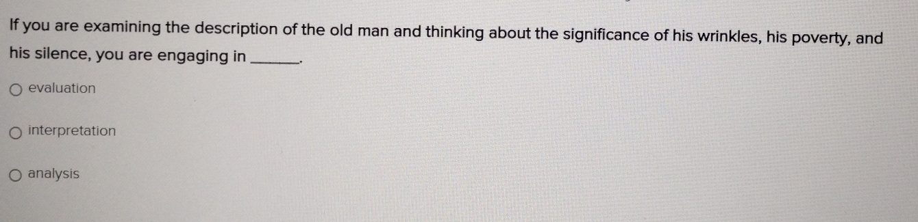 If you are examining the description of the old man and thinking about the significance of his wrinkles, his poverty, and
his silence, you are engaging in __.
evaluation
interpretation
analysis