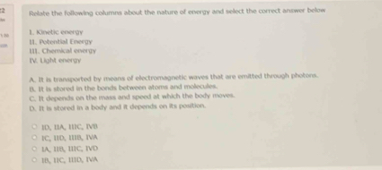 Relate the following columns about the nature of energy and select the correct answer below
 N
1. Kinetic energy
1I. Potential Energy
III. Chemical energy
IV. Light energy
A. It is transported by means of electromagnetic waves that are emitted through photons.
B. It is stored in the bonds between atoms and molecules.
C. It depends on the mass and speed at which the body moves.
D. It is stored in a body and it depends on its position.
ID, IA, IC, IVD
1C, IID, IB, IVA
1A, I1B, II1C, IVD
IB, 11C, IIID, IVA