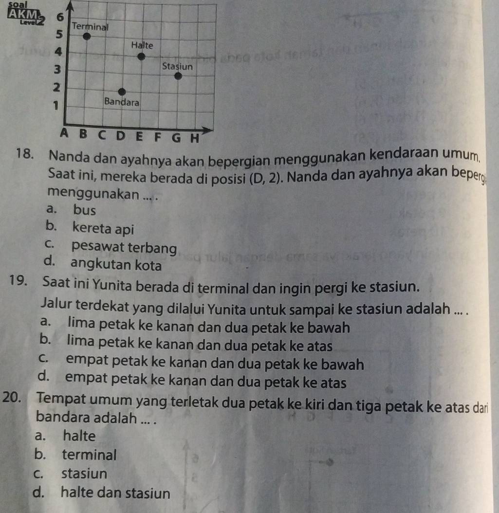 soal
18. Nanda dan ayahnya akan bepergian menggunakan kendaraan umum.
Saat ini, mereka berada di posisi (D,2). Nanda dan ayahnya akan beperg
menggunakan ... .
a. bus
b. kereta api
c. pesawat terbang
d. angkutan kota
19. Saat ini Yunita berada di terminal dan ingin pergi ke stasiun.
Jalur terdekat yang dilalui Yunita untuk sampai ke stasiun adalah ... .
a. lima petak ke kanan dan dua petak ke bawah
b. lima petak ke kanan dan dua petak ke atas
c. empat petak ke kanan dan dua petak ke bawah
d. empat petak ke kanan dan dua petak ke atas
20. Tempat umum yang terletak dua petak ke kiri dan tiga petak ke atas dari
bandara adalah ... .
a. halte
b. terminal
c. stasiun
d. halte dan stasiun