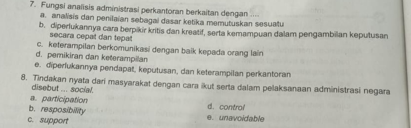 Fungsi analisis administrasi perkantoran berkaitan dengan ....
a. analisis dan penilaian sebagai dasar ketika memutuskan sesuatu
b. diperlukannya cara berpikir kritis dan kreatif, serta kemampuan dalam pengambilan keputusan
secara cepat dan tepat
c. keterampilan berkomunikasi dengan baik kepada orang lain
d. pemikiran dan keterampilan
e. diperlukannya pendapat, keputusan, dan keterampilan perkantoran
8. Tindakan nyata dari masyarakat dengan cara ikut serta dalam pelaksanaan administrasi negara
disebut ... social.
a. participation d.control
b. resposibility e. unavoidable
c. support