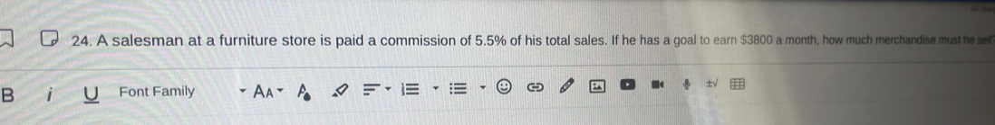 A salesman at a furniture store is paid a commission of 5.5% of his total sales. If he has a goal to earn $3800 a month, how much merchandise must he sel 
B Font Family