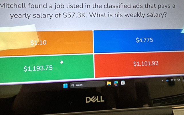 Mitchell found a job listed in the classified ads that pays a
yearly salary of $57.3K. What is his weekly salary?
$1.10 $4,775
$1,193.75 $1,101.92
Search
Dell