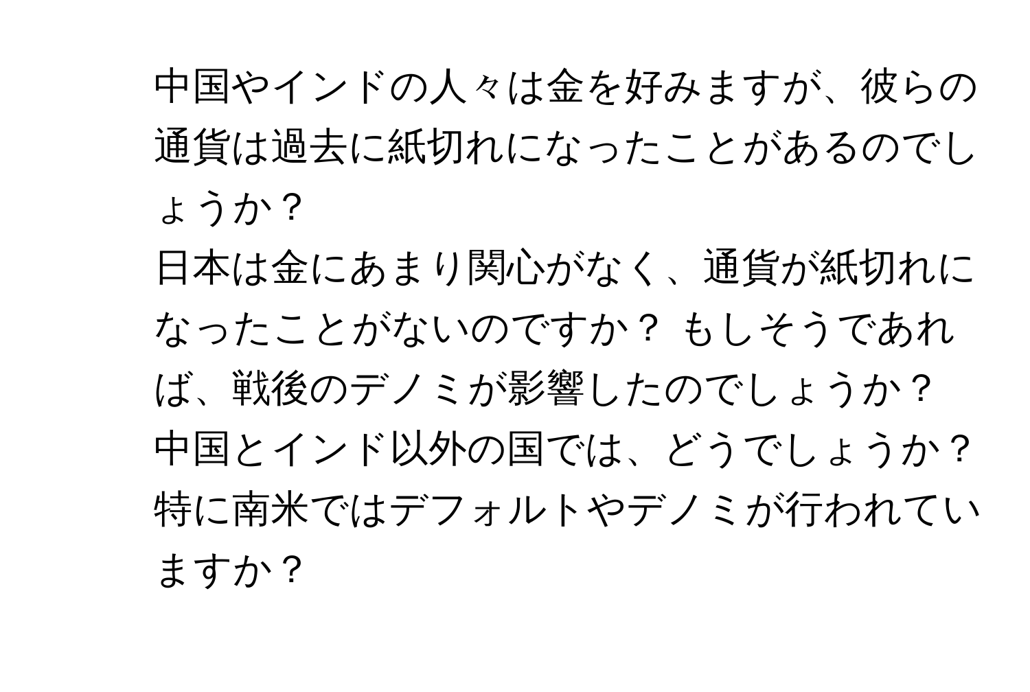 中国やインドの人々は金を好みますが、彼らの通貨は過去に紙切れになったことがあるのでしょうか？  
2. 日本は金にあまり関心がなく、通貨が紙切れになったことがないのですか？ もしそうであれば、戦後のデノミが影響したのでしょうか？  
3. 中国とインド以外の国では、どうでしょうか？ 特に南米ではデフォルトやデノミが行われていますか？