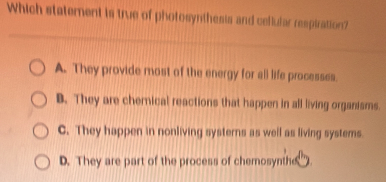 Which statement is true of photosynthesis and cellular respiration?
A. They provide most of the energy for all life processes.
B. They are chemical reactions that happen in all living organisms.
C. They happen in nonliving systerns as well as living systems.
D. They are part of the process of chemosynthe ).