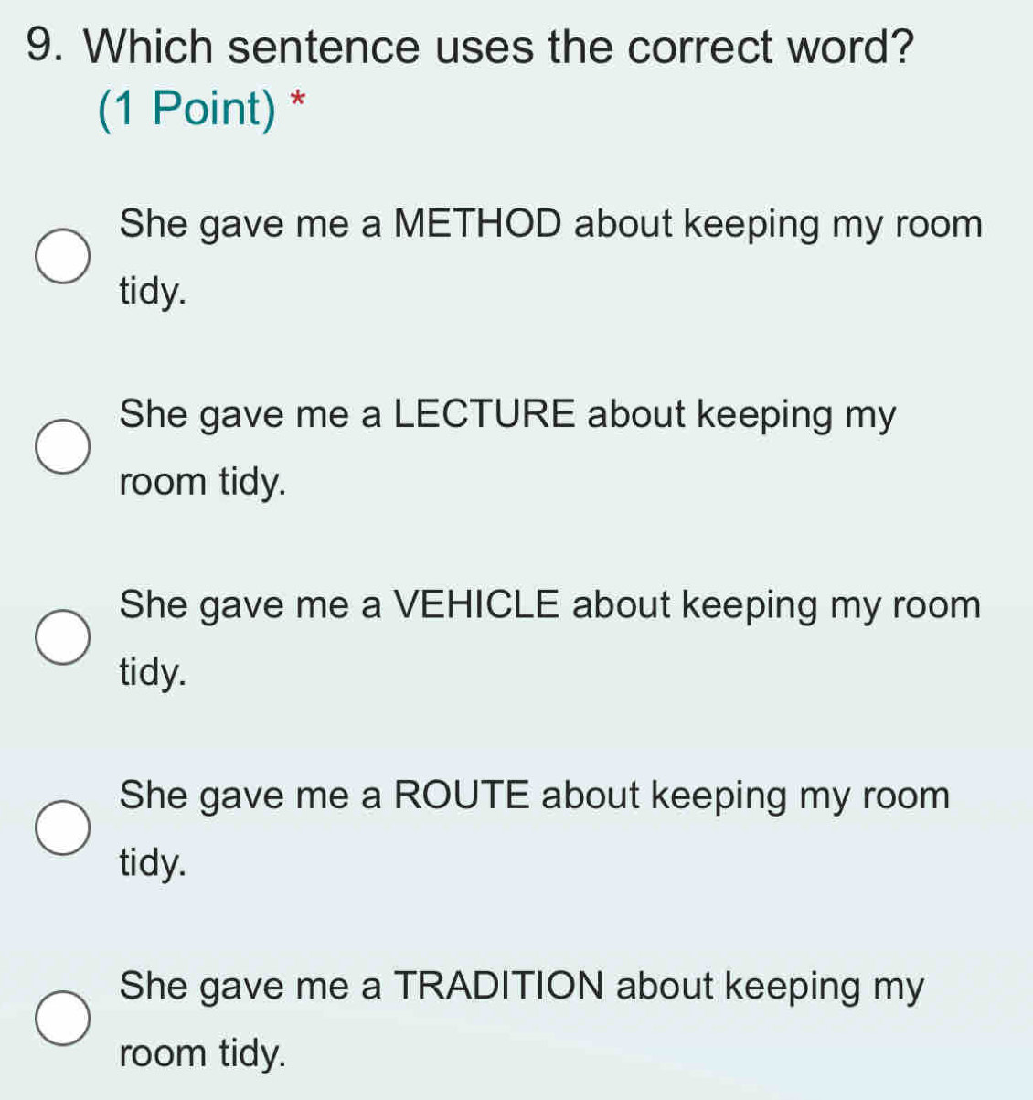 Which sentence uses the correct word?
(1 Point) *
She gave me a METHOD about keeping my room
tidy.
She gave me a LECTURE about keeping my
room tidy.
She gave me a VEHICLE about keeping my room
tidy.
She gave me a ROUTE about keeping my room
tidy.
She gave me a TRADITION about keeping my
room tidy.