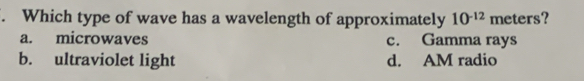 Which type of wave has a wavelength of approximately 10^(-12) me ers ?
a. microwaves c. Gamma rays
b. ultraviolet light d. AM radio