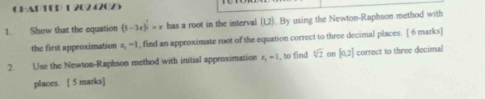 CHAPTUP 1 20242025 
1. Show that the equation (5-3x)^ 1/3 =x has a root in the interval (1,2). By using the Newton-Raphson method with 
the first approximation x_1=1 , find an approximate root of the equation correct to three decimal places. [ 6 marks] 
2. Use the Newton-Raphson method with initial approximation x_1=1 , to find sqrt[6](2) on [0,2] correct to three decimal 
places. [ 5 marks]