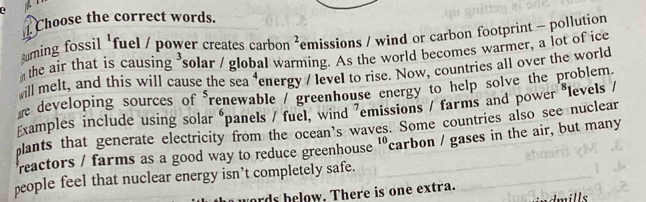 Choose the correct words. 
ming fossil 'fuel / power creates carbon ²emissions / wind or carbon footprint - pollution 
the air that is causing solar / global warming. As the world becomes warmer, a lot of ice 
ill melt, and this will cause the sea "energy / level to rise. Now, countries all over the world 
he developing sources of renewable / greenhouse energy to help solve the problem 
Examples include using solar panels / fuel, wind ⁷emissions / farms and power *levels / 
plants that generate electricity from the ocean’s waves. Some countries also see nuclear 
reactors / farms as a good way to reduce greenhouse 'carbon / gases in the air, but many 
people feel that nuclear energy isn’t completely safe. 
rds helow. There is one extra. 
nills