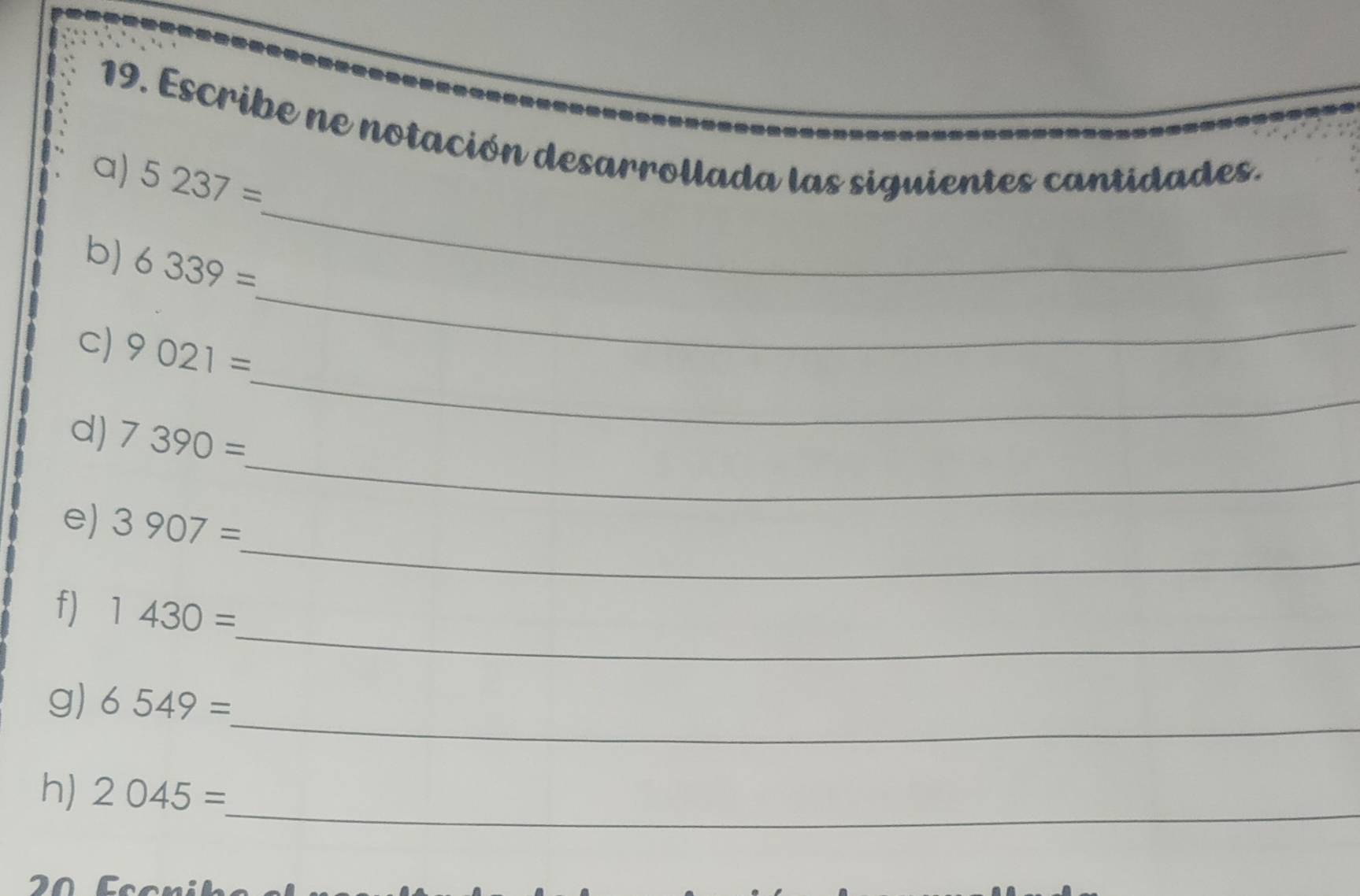 Escribe ne notación desarrollada las siguientes cantidades. 
_ 
a) 5237=
_ 
b) 6339=
_ 
c) 9021=
_ 
d) 7390=
_ 
e) 3907=
_ 
f) 1430=
_ 
g) 6549=
_ 
h) 2045=