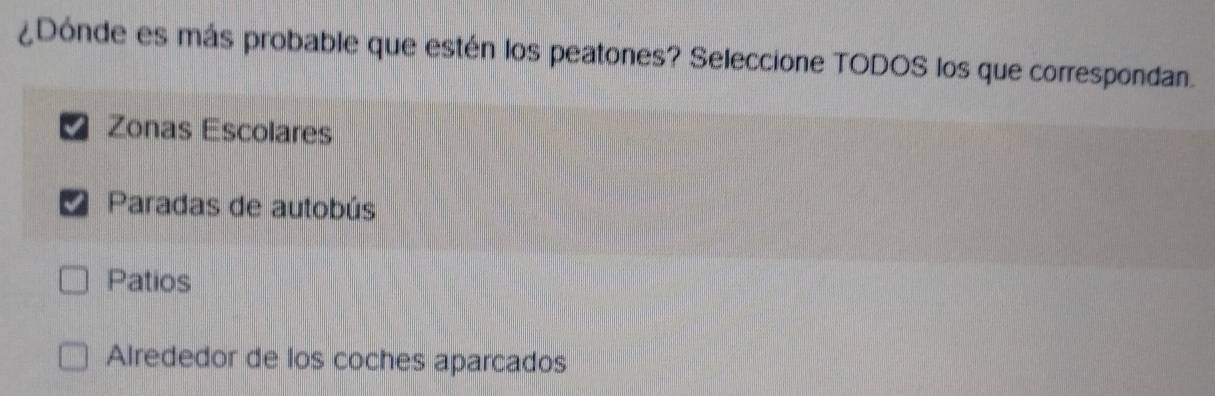 ¿Dónde es más probable que estén los peatones? Seleccione TODOS los que correspondan.
Zonas Escolares
Paradas de autobús
Patios
Alrededor de los coches aparcados