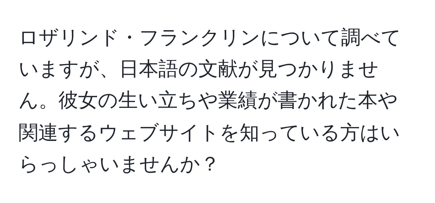 ロザリンド・フランクリンについて調べていますが、日本語の文献が見つかりません。彼女の生い立ちや業績が書かれた本や関連するウェブサイトを知っている方はいらっしゃいませんか？