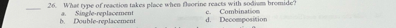 What type of reaction takes place when fluorine reacts with sodium bromide?
a. Single-replacement c. Combination
b. Double-replacement d. Decomposition