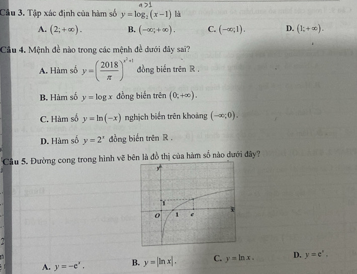 Tập xác định của hàm số y=log _2(x-1) là
A. (2;+∈fty ). B. (-∈fty ;+∈fty ). C. (-∈fty ;1). D. (1;+∈fty ). 
Câu 4. Mệnh đề nào trong các mệnh đề dưới đây sai?
A. Hàm số y=( 2018/π  )^x^2+1 đồng biến trên R.
B. Hàm số y=log x đồng biến trên (0;+∈fty ).
C. Hàm số y=ln (-x) nghịch biến trên khoảng (-∈fty ;0).
D. Hàm số y=2^x đồng biến trên R.
Câu 5. Đường cong trong hình vẽ bên là đồ thị của hàm số nào dưới đây?
a
n
A. y=-e^x. B. y=|ln x|. C. y=ln x. D. y=e^x.