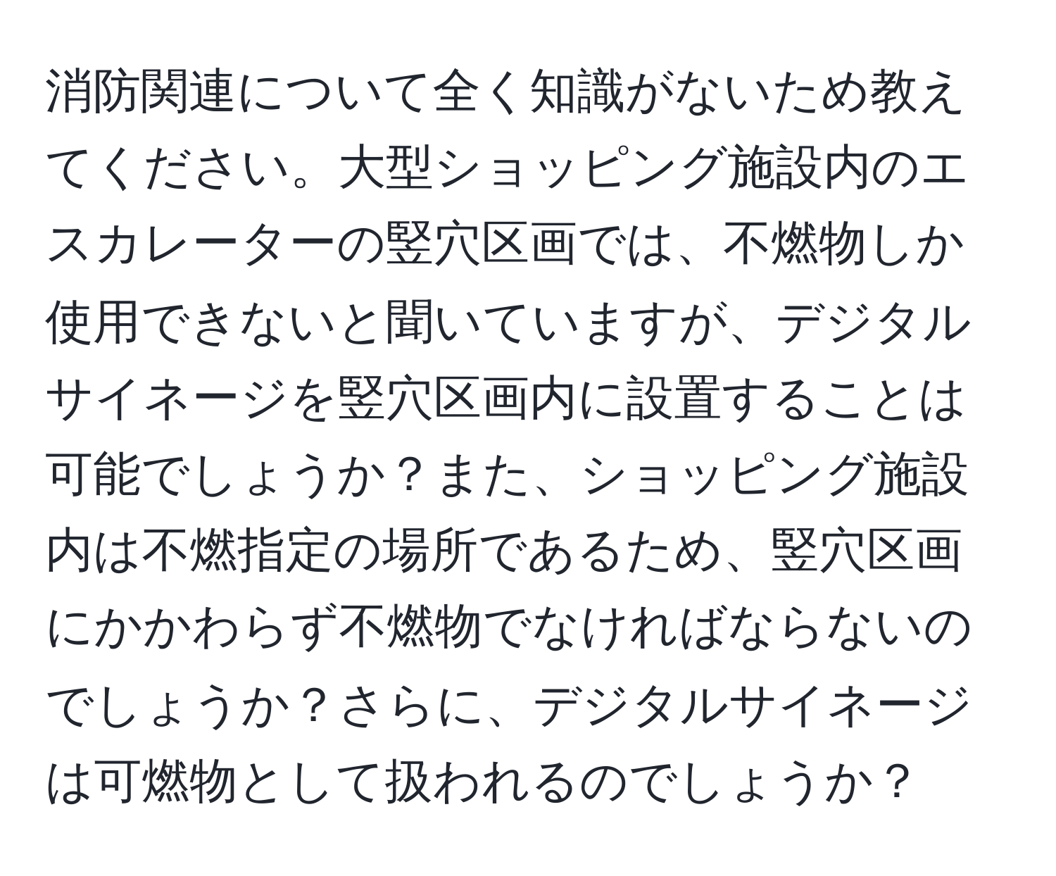 消防関連について全く知識がないため教えてください。大型ショッピング施設内のエスカレーターの竪穴区画では、不燃物しか使用できないと聞いていますが、デジタルサイネージを竪穴区画内に設置することは可能でしょうか？また、ショッピング施設内は不燃指定の場所であるため、竪穴区画にかかわらず不燃物でなければならないのでしょうか？さらに、デジタルサイネージは可燃物として扱われるのでしょうか？