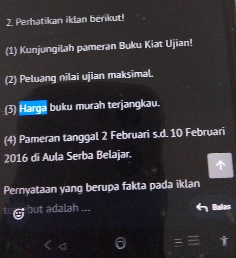 Perhatikan iklan berikut! 
(1) Kunjungilah pameran Buku Kiat Ujian! 
(2) Peluang nilai ujian maksimal. 
(3) Harga buku murah terjangkau. 
(4) Pameran tanggal 2 Februari s.d. 10 Februari 
2016 di Aula Serba Belajar. 
Pernyataan yang berupa fakta pada iklan 
but adalah ... Balas 
I