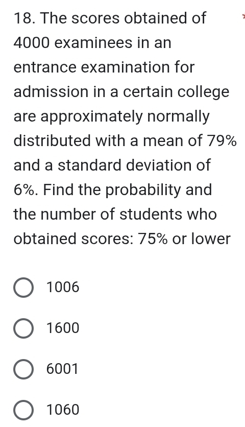 The scores obtained of
4000 examinees in an
entrance examination for
admission in a certain college
are approximately normally
distributed with a mean of 79%
and a standard deviation of
6%. Find the probability and
the number of students who
obtained scores: 75% or lower
1006
1600
6001
1060