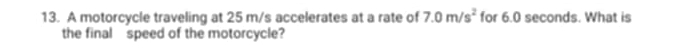 A motorcycle traveling at 25 m/s accelerates at a rate of 7.0m/s^2 for 6.0 seconds. What is 
the final speed of the motorcycle?