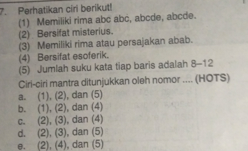 Perhatikan ciri berikut!
(1) Memiliki rima abc abc, abcde, abcde.
(2) Bersifat misterius.
(3) Memiliki rima atau persajakan abab.
(4) Bersifat esoferik.
(5) Jumlah suku kata tiap baris adalah 8-12
Ciri-ciri mantra ditunjukkan oleh nomor .... (HOTS)
a. (1), (2), dan (5)
b. (1), (2), dan (4)
C. (2), (3), dan (4)
d. (2), (3), dan (5)
e. a (2), (4), dan (5)