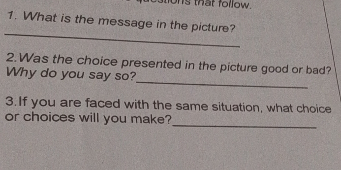 tons that follow. 
1. What is the message in the picture? 
_ 
2.Was the choice presented in the picture good or bad? 
_ 
Why do you say so? 
3.If you are faced with the same situation, what choice 
_ 
or choices will you make?