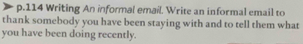 114 Writing An informal email. Write an informal email to 
thank somebody you have been staying with and to tell them what 
you have been doing recently.