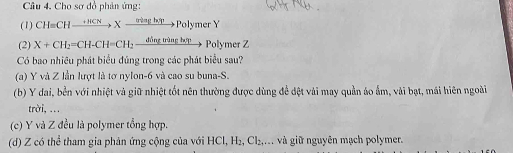 Cho sơ đồ phản ứng:
(1) CHequiv CHxrightarrow +HCNXxrightarrow  npartial ngh pPolymer Y
(2) X+CH_2=CH-CH=CH_2xrightarrow ddelta ngtronghdp1 Polymer Z
Có bao nhiêu phát biểu đúng trong các phát biểu sau?
(a) Y và Z lần lượt là tơ nylon -6 và cao su buna-S.
(b) Y dai, bền với nhiệt và giữ nhiệt tốt nên thường được dùng để dệt vải may quần áo ấm, vải bạt, mái hiên ngoài
trời, …
(c) Y và Z đều là polymer tổng hợp.
(d) Z có thể tham gia phản ứng cộng của với HCl, H_2, Cl_2, ... và giữ nguyên mạch polymer.