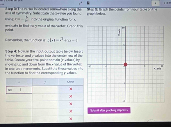 < 9 of 23 
Step 3: The vertex is located somewhere along the Step 5 : Graph the points from your table on the 
axis of symmetry. Substitute the x -value you found graph below. 
using x=- b/2a  into the original function for x, 
evaluate to find the y -value of the vertex. Graph this 
point. 
Remember, the function is: g(x)=x^2+2x-3
Step 4 : Now, in the input-output table below. Insert 
the vertex x - and y -values into the center row of the 
table. Create your five-point domain (x -values) by 
moving up and down from the x -value of the vertex 
in one-unit increments. Substitute those values into 
the function to find the corresponding y -values. 
ubmit after graphing all points