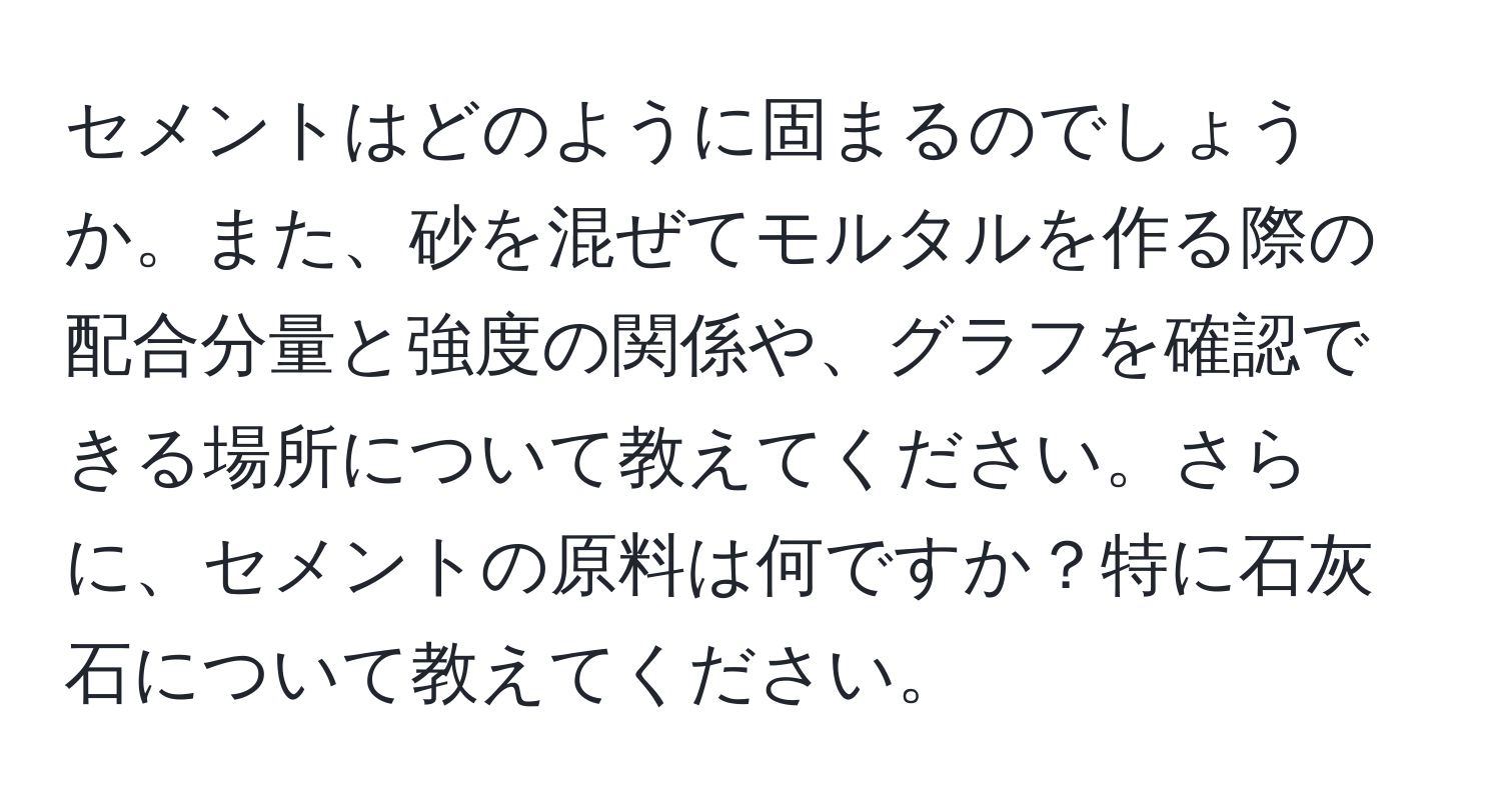 セメントはどのように固まるのでしょうか。また、砂を混ぜてモルタルを作る際の配合分量と強度の関係や、グラフを確認できる場所について教えてください。さらに、セメントの原料は何ですか？特に石灰石について教えてください。