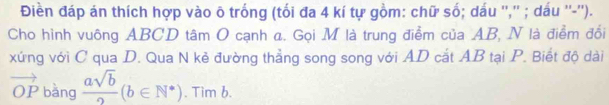 Điền đáp án thích hợp vào õ trống (tối đa 4 kí tự gồm: chữ số; dấu '','' ; dấu ''-''). 
Cho hình vuông ABCD tâm O cạnh a. Gọi M là trung điểm của AB, N là điểm đổi 
xứng với C qua D. Qua N kẻ đường thẳng song song với AD cắt AB tại P. Biết độ dài
vector OP bàng  asqrt(b)/2 (b∈ N^*). Tim b.