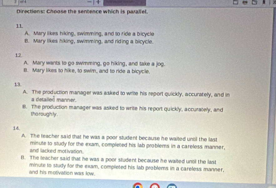 mf 4
Directions: Choose the sentence which is parallel.
11.
A. Mary likes hiking, swimming, and to ride a bicycle
B. Mary likes hiking, swimming, and riding a bicycle.
12.
A. Mary wants to go swimming, go hiking, and take a jog.
B. Mary likes to hike, to swim, and to ride a bicycle.
13.
A. The production manager was asked to write his report quickly, accurately, and in
a detailed manner.
B. The production manager was asked to write his report quickly, accurately, and
tho rough ly.
14.
A. The teacher said that he was a poor student because he waited until the last
minute to study for the exam, completed his lab problems in a careless manner,
and lacked motivation.
B. The teacher said that he was a poor student because he waited until the last
minute to study for the exam, completed his lab problems in a careless manner,
and his motivation was low.