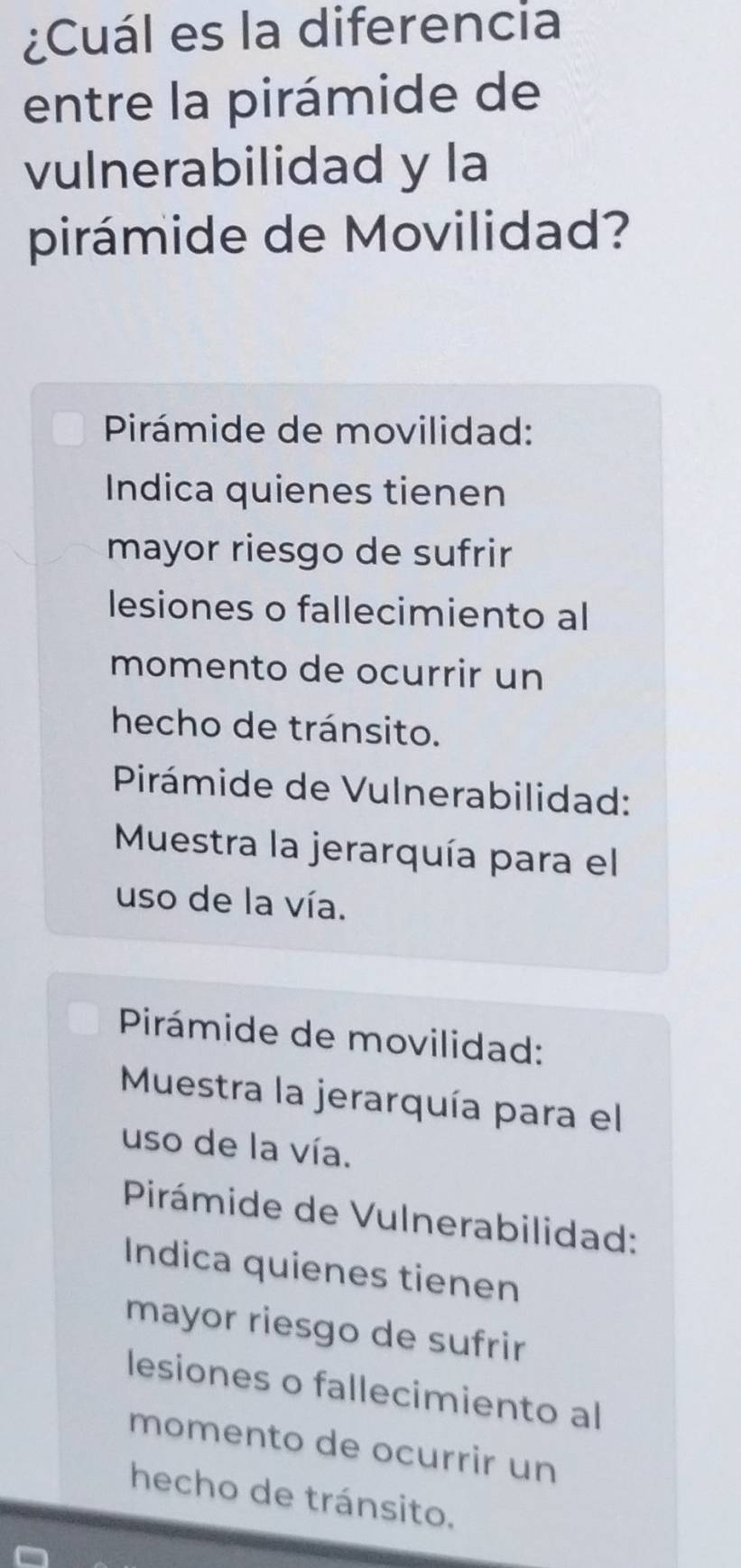 ¿Cuál es la diferencia
entre la pirámide de
vulnerabilidad y la
pirámide de Movilidad?
Pirámide de movilidad:
Indica quienes tienen
mayor riesgo de sufrir
lesiones o fallecimiento al
momento de ocurrir un
hecho de tránsito.
Pirámide de Vulnerabilidad:
Muestra la jerarquía para el
uso de la vía.
Pirámide de movilidad:
Muestra la jerarquía para el
uso de la vía.
Pirámide de Vulnerabilidad:
Indica quienes tienen
mayor riesgo de sufrir
lesiones o fallecimiento al
momento de ocurrir un
hecho de tránsito.