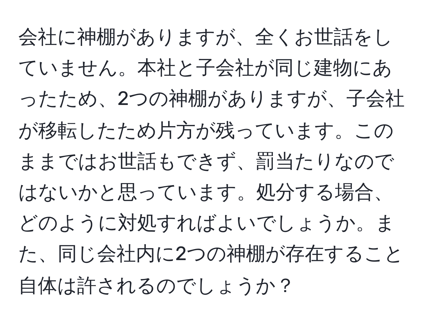 会社に神棚がありますが、全くお世話をしていません。本社と子会社が同じ建物にあったため、2つの神棚がありますが、子会社が移転したため片方が残っています。このままではお世話もできず、罰当たりなのではないかと思っています。処分する場合、どのように対処すればよいでしょうか。また、同じ会社内に2つの神棚が存在すること自体は許されるのでしょうか？