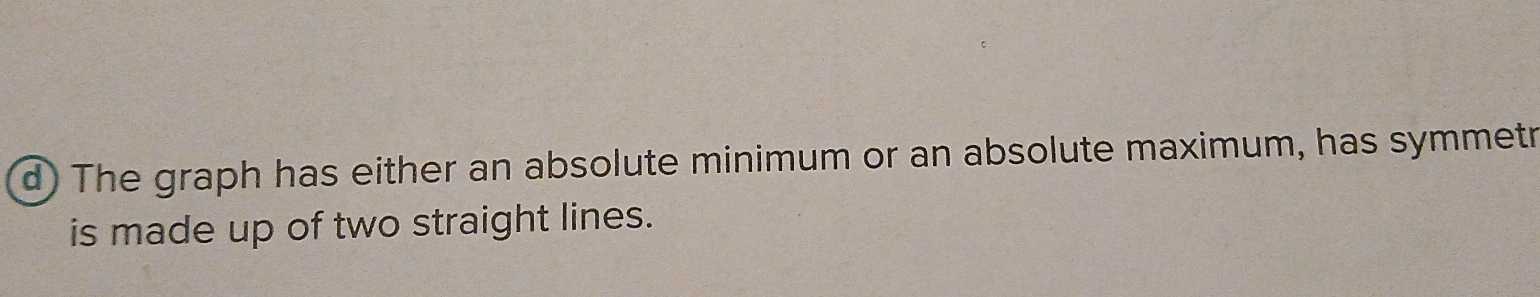 The graph has either an absolute minimum or an absolute maximum, has symmetr 
is made up of two straight lines.