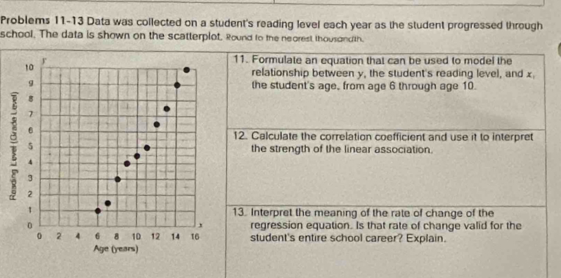 Problems 11-13 Data was collected on a student's reading level each year as the student progressed through 
school. The data is shown on the scatterplot. Round to the neorest thousond th. 
11. Formulate an equation that can be used to model the 
relationship between y, the student's reading level, and x
the student's age, from age 6 through age 10. 
12. Calculate the correlation coefficient and use it to interpret 
the strength of the linear association. 
13. Interpret the meaning of the rate of change of the 
regression equation. Is that rate of change valid for the 
student's entire school career? Explain.