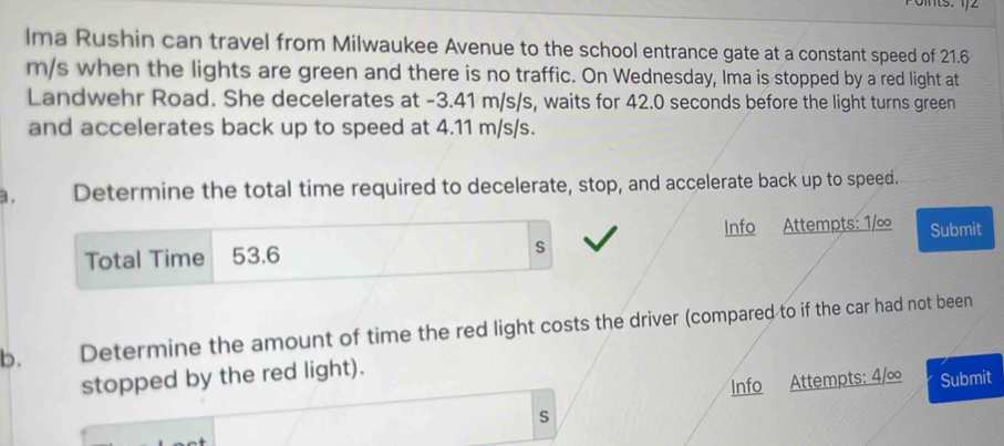 Ima Rushin can travel from Milwaukee Avenue to the school entrance gate at a constant speed of 21.6
m/s when the lights are green and there is no traffic. On Wednesday, Ima is stopped by a red light at 
Landwehr Road. She decelerates at -3.41 m/s/s, waits for 42.0 seconds before the light turns green 
and accelerates back up to speed at 4.11 m/s/s. 
a. Determine the total time required to decelerate, stop, and accelerate back up to speed. 
Info Attempts: 1/∞
Total Time 53.6 s Submit 
b. Determine the amount of time the red light costs the driver (compared to if the car had not been 
stopped by the red light). 
Info Attempts: 4/∞ Submit 
s