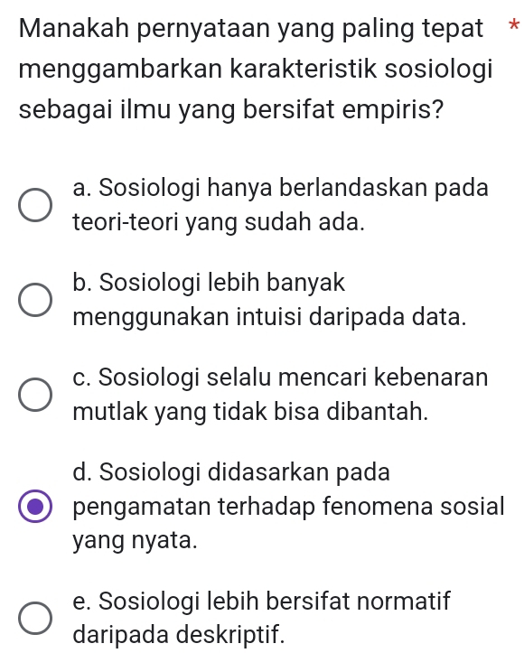 Manakah pernyataan yang paling tepat *
menggambarkan karakteristik sosiologi
sebagai ilmu yang bersifat empiris?
a. Sosiologi hanya berlandaskan pada
teori-teori yang sudah ada.
b. Sosiologi lebih banyak
menggunakan intuisi daripada data.
c. Sosiologi selalu mencari kebenaran
mutlak yang tidak bisa dibantah.
d. Sosiologi didasarkan pada
pengamatan terhadap fenomena sosial
yang nyata.
e. Sosiologi lebih bersifat normatif
daripada deskriptif.